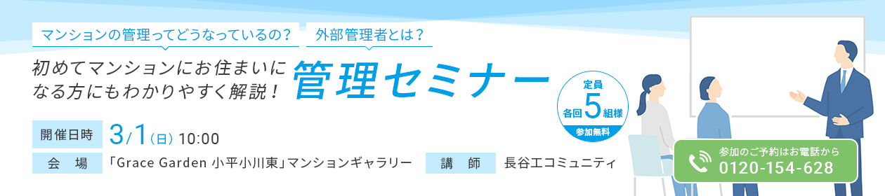 マンションの管理ってどうなっているの？ 外部管理者とは？ 初めてマンションにお住まいになる方にもわかりやすく解説！管理セミナー 開催日時 3/1（日）10:00 会場 「Grace Garden 小平小川東」マンションギャラリー 講師 長谷工コミュニティ 定員 各回5組様 参加無料 参加のご予約はお電話から 0120-154-628
