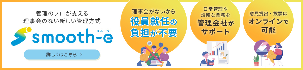 管理のプロが支える理事会のない新しい管理方式smooth-e（スムージー） 理事会がないから役員就任の負担が不要/日常管理や煩雑な業務を管理会社がサポート/意見提出・投票はオンラインで可能 詳しくはこちら