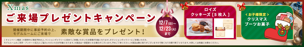 【Xmasご来場プレゼントキャンペーン】キャンペーン期間：2025/12/7（日）～12/23（火）まで｜開催期間中に事前予約の上、モデルルームにご来場で素敵な賞品をプレゼント!「ロイズクッキーズ[5枚入]」、「<お子様限定>クリスマスブーツお菓子」