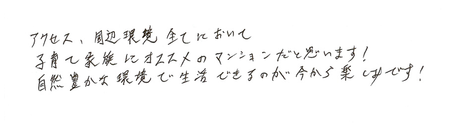 アクセス、周辺環境全てにおいて子育て家族にオススメのマンションだと思います!自然豊かな環境で生活できるのが今から楽しみです!