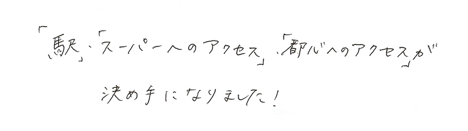 「駅」・「スーパーへのアクセス」・「都心へのアクセス」が決め手になりました!